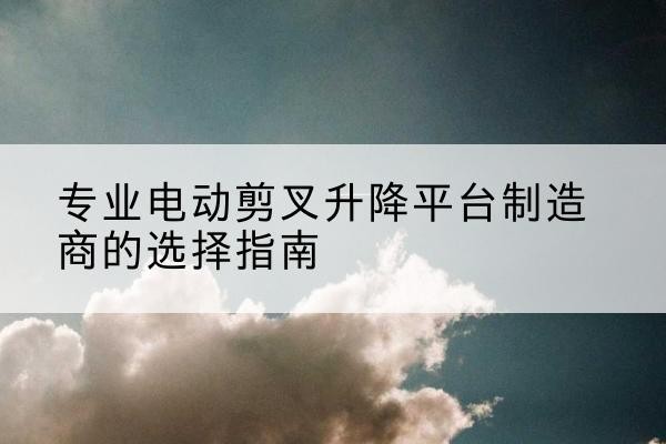怀远电动剪叉升降平台厂家-专业电动剪叉升降平台制造商的选择指南