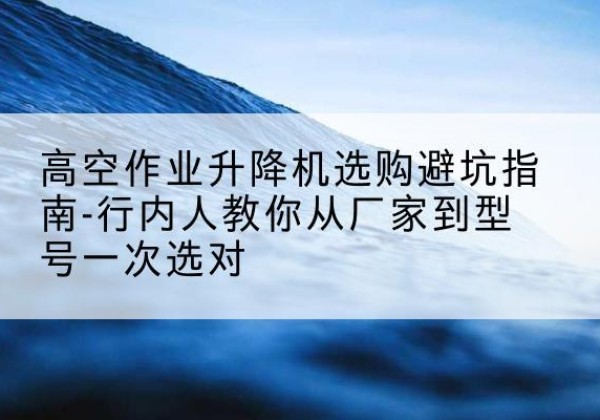 怀远升降平台厂家-高空作业升降机选购避坑指南-行内人教你从厂家到型号一次选对