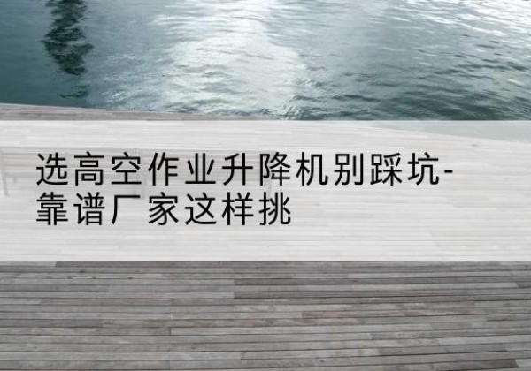 怀远剪叉式升降机厂家-选高空作业升降机别踩坑-靠谱厂家这样挑