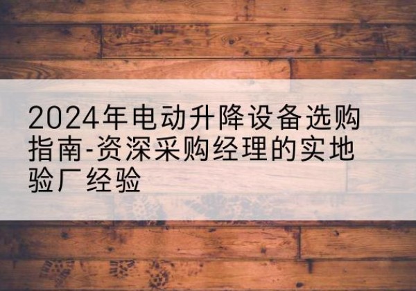 怀远电动剪叉升降平台厂家-2024年电动升降设备选购指南-资深采购经理的实地验厂经验