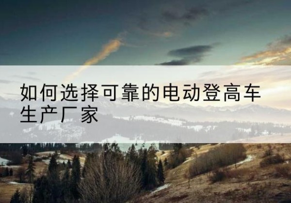 怀远电动登高车厂家-如何选择可靠的电动登高车生产厂家