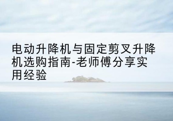 怀远电动升降机怎么选-电动升降机与固定剪叉升降机选购指南-老师傅分享实用经验