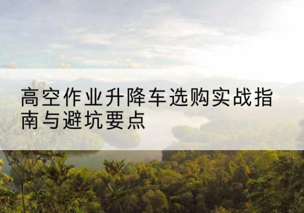 怀远升降车怎么选-高空作业升降车选购实战指南与避坑要点