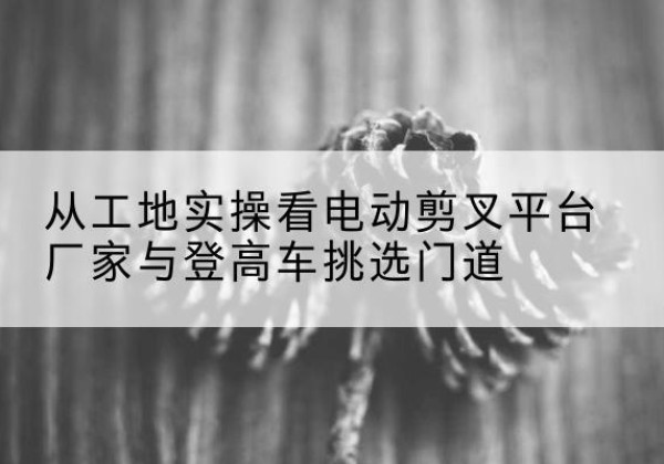 怀远电动剪叉升降平台厂家-从工地实操看电动剪叉平台厂家与登高车挑选门道
