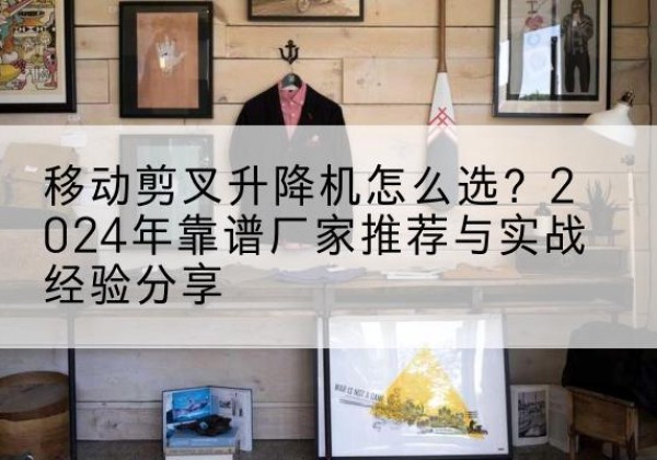 怀远升降平台厂家推荐-移动剪叉升降机怎么选？2024年靠谱厂家推荐与实战经验分享