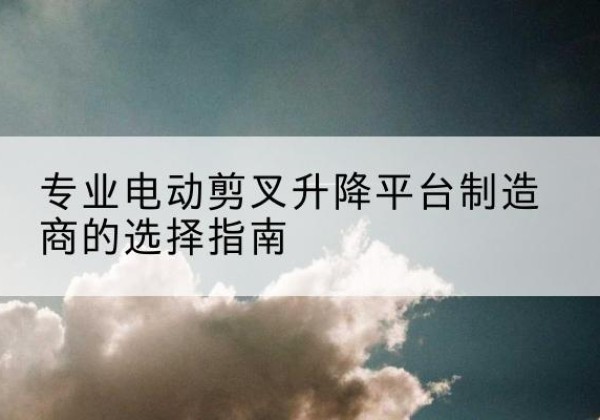 怀远电动剪叉升降平台厂家-专业电动剪叉升降平台制造商的选择指南